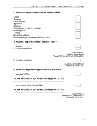 CHECKLIST DE SINTOMAS PARA DOENÇAS MENTAIS - CID 10 (1994)
9
c) Quais das seguintes substâncias foram usadas?
Álcool
Opióides
Canabinóides
Hipnóticos
Cocaína
Estimulantes (incluindo cafeína)
Alucinógenos
Tabaco
Solventes voláteis
Substâncias psicoativas ou múltiplas outras
d) Qual dos seguintes estados está associado?
1. delirium
2. síndrome amnésica
SE ALGUM SIM,
TAMBÉM CONSIDERAR
TRANSTORNOS MENTAIS ORGÂNICOS.
3. sintomas psicóticos
CASO SIM, CONSIDERAR
SÍNDROME PSICÓTICA.
e) Quais dos seguintes diagnósticos está presente?
1. uso nocivo (F1x.1)
SE SIM, REGISTRAR A(S) SUBSTÂNCIA(S) PSICOATIVA
________________________________________________
2. síndrome de dependência (F1x.2)
SE SIM, REGISTRAR A(S) SUBSTÂNCIA(S) PSICOATIVA
________________________________________________
SE ALGUM SIM,
CODIFICAR A CATEGORIA F
NA FOLHA DE ROSTO.
 