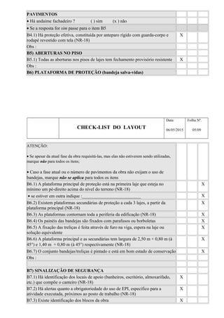 PAVIMENTOS
• Há andaime fachadeiro ? ( ) sim (x ) não
• Se a resposta for sim passe para o item B5
B4.1) Há proteção efetiva, constituída por anteparo rígido com guarda-corpo e
rodapé revestido com tela (NR-18)
X
Obs :
B5) ABERTURAS NO PISO
B5.1) Todas as aberturas nos pisos de lajes tem fechamento provisório resistente X
Obs :
B6) PLATAFORMA DE PROTEÇÃO (bandeja salva-vidas)
CHECK-LIST DO LAYOUT
Data:
06/05/2015
Folha Nº.
05/09
ATENÇÃO:
• Se apesar da atual fase da obra requisitá-las, mas elas não estiverem sendo utilizadas,
marque não para todos os itens;
• Caso a fase atual ou o número de pavimentos da obra não exijam o uso de
bandejas, marque não se aplica para todos os itens
B6.1) A plataforma principal de proteção está na primeira laje que esteja no
mínimo um pé-direito acima do nível do terreno (NR-18)
X
• se estiver em outra indique :__________________________ X
B6.2) Existem plataformas secundárias de proteção a cada 3 lajes, a partir da
plataforma principal (NR-18)
X
B6.3) As plataformas contornam toda a periferia da edificação (NR-18) X
B6.4) Os painéis das bandejas são fixados com parafusos ou borboletas X
B6.5) A fixação das treliças é feita através de furo na viga, espera na laje ou
solução equivalente
X
B6.6) A plataforma principal e as secundárias tem largura de 2,50 m + 0,80 m (à
45°) e 1,40 m + 0,80 m (à 45°) respectivamente (NR-18)
X
B6.7) O conjunto bandejas/treliças é pintado e está em bom estado de conservação X
Obs :
B7) SINALIZAÇÃO DE SEGURANÇA
B7.1) Há identificação dos locais de apoio (banheiros, escritório, almoxarifado,
etc.) que compõe o canteiro (NR-18)
X
B7.2) Há alertas quanto a obrigatoriedade do uso de EPI, específico para a
atividade executada, próximos ao posto de trabalho (NR-18)
X
B7.3) Existe identificação dos blocos da obra X
 