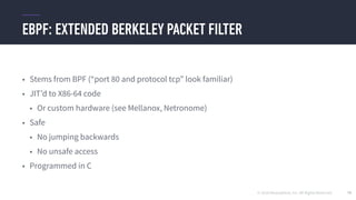 © 2016 Mesosphere, Inc. All Rights Reserved.
EBPF: EXTENDED BERKELEY PACKET FILTER
79
• Stems from BPF (“port 80 and protocol tcp” look familiar)
• JIT’d to X86-64 code
• Or custom hardware (see Mellanox, Netronome)
• Safe
• No jumping backwards
• No unsafe access
• Programmed in C
 