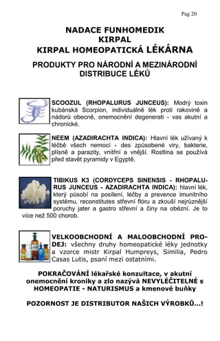 PRODUKTY PRO NÁRODNÍ A MEZINÁRODNÍ
DISTRIBUCE LÉKŮ
SCOOZUL (RHOPALURUS JUNCEUS): Modrý toxin
kubánská Scorpion, individuálně lék proti rakovině a
nádorů obecně, onemocnění degenerati - vas akutní a
chronické.
NEEM (AZADIRACHTA INDICA): Hlavní lék užívaný k
léčbě všech nemocí - des způsobené viry, bakterie,
plísně a parazity, vnitřní a vnější. Rostlina se používá
před stavět pyramidy v Egyptě.
TIBIKUS K3 (CORDYCEPS SINENSIS - RHOPALU-
RUS JUNCEUS - AZADIRACHTA INDICA): hlavní lék,
který působí na posílení, léčby a prevence imunitního
systému, reconstitutes střevní flóru a zkouší nejrůznější
poruchy jater a gastro střevní a činy na obézní. Je to
více než 500 chorob.
VELKOOBCHODNÍ A MALOOBCHODNÍ PRO-
DEJ: všechny druhy homeopatické léky jednotky
a vzorce mistr Kirpal Humpreys, Similia, Pedro
Casas Lutis, psaní mezi ostatními.
POKRAČOVÁNÍ lékařské konzultace, v akutní
onemocnění kroniky a zlo nazývá NEVYLÉČITELNÉ s
HOMEOPATIE - NATURISMUS a kmenové buňky
POZORNOST JE DISTRIBUTOR NAŠICH VÝROBKŮ...!
NADACE FUNHOMEDIK
KIRPAL
KIRPAL HOMEOPATICKÁ LÉKÁRNA
Pag 20
 