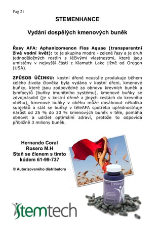 Pag 21
STEMENHANCE
Vydání dospělých kmenových buněk
Řasy AFA: Aphanizomenon Flos Aquae (transparentní
živé vodní květ): to je skupina modro - zelené řasy a je druh
jednoděložných rostlin s léčivými vlastnostmi, které jsou
umístěny v nejvyšší části z Klamath Lake jižně od Oregon
(USA).
ZPŮSOB ÚČINKU: kostní dřeně neustále produkuje během
celého života člověka byla vydána v kostní dřeni, kmenové
buňky, které jsou zodpovědné za obnovu krevních buněk a
lymfocytů (buňky imunitního systému), kmenové buňky se
zdvojnásobil (je v kostní dřeně a jiných cestách do krevního
oběhu), kmenové buňky v oběhu může dosáhnout několika
subjektů a stát se buňky v těleAFA spotřeba upřednostňuje
nárůst od 25 % do 30 % kmenových buněk v těle, pomáhá
obnovit a udržet optimální zdraví, protože to odpovídá
přibližně 3 miliony buněk.
Hernando Coral
Rosero M.H
Staň se členem s tímto
kódem 61-99-737
® Autorizovaného distributora
 