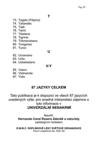 T
73. Tagalo (Filipino)
74. Tailandés
75. Tajik
76. Tamil
77. Tibetano
78. Tigrinia
79. Tirkmenistano
80. Tonganes
81. Turco
U
82. Ucraniano
83. Urdu
84. Uzbekistano
V-Y
85. Vasco
86. Vietnamita
87. Yidis
87 JAZYKY CELKEM
Tato publikace je k dispozici ve všech 87 jazycích
uvedených výše, pro snadné interpretaci zájemce o
tyto informace v
UNIVERZÁLNÍ NENAKRMÍ
Navrhl:
Hernando Coral Rosero Zdeněk a naturisty
zakládajícím ředitelem
O.M.M.C. DOPLŇKOVÉ LÉKY SVĚTOVÉ ORGANIZACE
Právní subjektivitu No. 9581-50
Pag 30
 