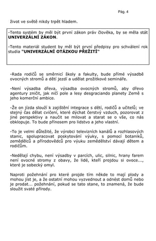 Pág. 4
život ve světě nikdy trpět hladem.
-Rada rodičů se směrnicí školy a fakulty, bude přímé výsadbě
ovocných stromů a dětí jezdí a udělat prožitkové semináře.
-Není výsadba dřeva, výsadba ovocných stromů, aby dřevo
agentury zničit, jak ničí pole a lesy desgraciando planety Země s
jeho komerční ambice.
-Že on jízda slouží k zajištění integrace s dětí, rodičů a učitelů; ve
stejný čas dělat cvičení, které dýchat čerstvý vzduch, pozorovat z
jiné perspektivy a naučit se milovat a starat se o vše, co nás
obklopuje. To bude přínosem pro lidstvo a jeho vlastní.
-To je velmi důležité, že výrobci televizních kanálů a rozhlasových
stanic, spolupracovat poskytování výuky, s pomocí botaniků,
zemědělců a přírodovědců pro výuku zemědělství dávají dětem a
rodičům.
-Nedělají chybu, není výsadby v parcích, ulic, silnic, hrany farem
není ovocné stromy z obavy, že lidé, kteří projdou si ovoce...,
které je sobecký omyl.
Naproti požehnání pro které projde tím někde to mají plody a
mohou jíst je, a že ostatní mohou vyzvednout a odnést domů nebo
je prodat... požehnání, pokud se tato stane, to znamená, že bude
sloužit svaté přírody.
-Tento systém by měl být první zákon práv člověka, by se měla stát
UNIVERZÁLNÍ ZÁKON.
-Tento materiál student by měl být první předpisy pro schválení rok
studia "UNIVERZÁLNÍ OTÁZKOU PŘEŢITÍ"
 