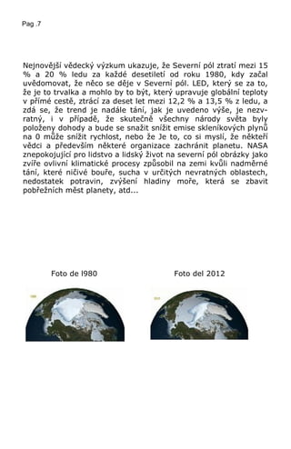 Pag .7
Nejnovější vědecký výzkum ukazuje, že Severní pól ztratí mezi 15
% a 20 % ledu za každé desetiletí od roku 1980, kdy začal
uvědomovat, že něco se děje v Severní pól. LED, který se za to,
že je to trvalka a mohlo by to být, který upravuje globální teploty
v přímé cestě, ztrácí za deset let mezi 12,2 % a 13,5 % z ledu, a
zdá se, že trend je nadále tání, jak je uvedeno výše, je nezv-
ratný, i v případě, že skutečně všechny národy světa byly
položeny dohody a bude se snažit snížit emise skleníkových plynů
na 0 může snížit rychlost, nebo že Je to, co si myslí, že někteří
vědci a především některé organizace zachránit planetu. NASA
znepokojující pro lidstvo a lidský život na severní pól obrázky jako
zvíře ovlivní klimatické procesy způsobil na zemi kvůli nadměrné
tání, které ničivé bouře, sucha v určitých nevratných oblastech,
nedostatek potravin, zvýšení hladiny moře, která se zbavit
pobřežních měst planety, atd...
Foto de l980 Foto del 2012
 
