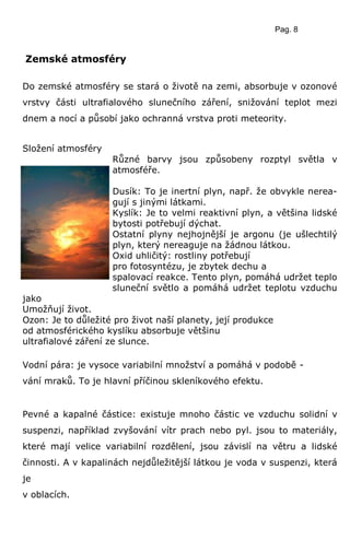 Pag. 8
Zemské atmosféry
Do zemské atmosféry se stará o životě na zemi, absorbuje v ozonové
vrstvy části ultrafialového slunečního záření, snižování teplot mezi
dnem a nocí a působí jako ochranná vrstva proti meteority.
Složení atmosféry
Různé barvy jsou způsobeny rozptyl světla v
atmosféře.
Dusík: To je inertní plyn, např. že obvykle nerea-
gují s jinými látkami.
Kyslík: Je to velmi reaktivní plyn, a většina lidské
bytosti potřebují dýchat.
Ostatní plyny nejhojnější je argonu (je ušlechtilý
plyn, který nereaguje na žádnou látkou.
Oxid uhličitý: rostliny potřebují
pro fotosyntézu, je zbytek dechu a
spalovací reakce. Tento plyn, pomáhá udržet teplo
sluneční světlo a pomáhá udržet teplotu vzduchu
jako
Umožňují život.
Ozon: Je to důležité pro život naší planety, její produkce
od atmosférického kyslíku absorbuje většinu
ultrafialové záření ze slunce.
Vodní pára: je vysoce variabilní množství a pomáhá v podobě -
vání mraků. To je hlavní příčinou skleníkového efektu.
Pevné a kapalné částice: existuje mnoho částic ve vzduchu solidní v
suspenzi, například zvyšování vítr prach nebo pyl. jsou to materiály,
které mají velice variabilní rozdělení, jsou závislí na větru a lidské
činnosti. A v kapalinách nejdůležitější látkou je voda v suspenzi, která
je
v oblacích.
 