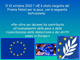Il 12 ottobre 2012 l’ UE è stata insignita del
Premio Nobel per la pace, con la seguente
motivazione:
«Per oltre sei decenni ha contribuito
all'avanzamento della pace e della
riconciliazione della democrazia e dei diritti
umani in Europa.»
 