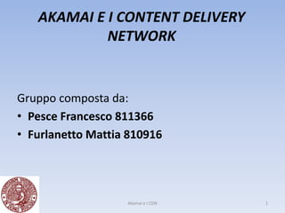 AKAMAI E I CONTENT DELIVERY
            NETWORK


Gruppo composta da:
• Pesce Francesco 811366
• Furlanetto Mattia 810916




                   Akamai e i CDN   1
 