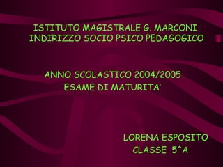 ISTITUTO MAGISTRALE G. MARCONI  INDIRIZZO SOCIO PSICO PEDAGOGICO ANNO SCOLASTICO 2004/2005 ESAME DI MATURITA’ LORENA ESPOSITO CLASSE  5^A  