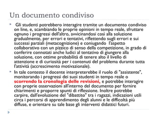 Un documento condiviso
    Gli studenti potrebbero interagire tramite un documento condiviso
    on line, e, scambiando le proprie opinioni in tempo reale, sfruttare
    ognuno i progressi dell'altro, avvicinandosi così alla soluzione
    gradualmente, per errori e tentativi, riflettendo sugli errori e sui
    successi parziali (metacognizione) e coniugando  l'aspetto
    collaborativo con un pizzico di senso della competizione, in grado di
    conferire connotati anche ludici al tentativo di giungere alla
    soluzione, con ottime probabilità di tenere alto il livello di
    attenzione e di curiosità per i contenuti del problema durante tutta
    l'attività (accrescimento motivazionale).
   In tale contesto il docente interpreterebbe il ruolo di "assistente",
    monitorando i progressi dei suoi studenti in tempo reale o
    scorrendo la cronologia delle revisioni, e potrebbe interagire
    con proprie osservazioni all'interno del documento per fornire
    chiarimenti e proporre spunti di riflessione. Inoltre potrebbe
    carpire, dall'evoluzione del "dibattito" tra i ragazzi, indicazioni utili
    circa i percorsi di apprendimento degli alunni e le difficoltà più
    diffuse, e orientare su tale base gli interventi didattici futuri.
 