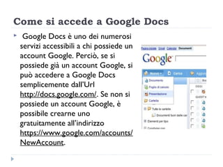 Come si accede a Google Docs
    Google Docs è uno dei numerosi
    servizi accessibili a chi possiede un
    account Google. Perciò, se si
    possiede già un account Google, si
    può accedere a Google Docs
    semplicemente dall’Url
    http://docs.google.com/. Se non si
    possiede un account Google, è
    possibile crearne uno
    gratuitamente all’indirizzo
    https://www.google.com/accounts/
    NewAccount.
 