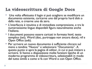 La videoscrittura di Google Docs
    Una volta effettuato il login si può scegliere se modificare un
    documento esistente, caricarne uno dal proprio hard disk o
    dalla rete, o crearne uno da zero.
   L’interfaccia è intuitiva e di immediata comprensione, e tra le
    numerosissime lingue disponibili figura naturalmente anche
    l’italiano.
   I documenti possono essere caricati in formato html, testo
    semplice (txt), Word (doc, purtroppo non ancora docx), rtf e
    Open Office (odt).
   Per scrivere un nuovo documento è sufficiente cliccare sul
    menù a tendina “Nuovo” e selezionare “Documento”. A
    questo punto si apre la pagina di editor, in cui si può iniziare a
    scrivere. Si hanno a disposizione molte funzioni tipiche di un
    moderno programma di videoscrittura, selezionabili in modo
    del tutto simile a come si fa con Word o con Open Office.
 