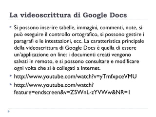 La videoscrittura di Google Docs
   Si possono inserire tabelle, immagini, commenti, note, si
    può eseguire il controllo ortografico, si possono gestire i
    paragrafi e le intestazioni, ecc. La caratteristica principale
    della videoscrittura di Google Docs è quella di essere
    un’applicazione on line: i documenti creati vengono
    salvati in remoto, e si possono consultare e modificare
    ogni volta che si è collegati a Internet.
 http://www.youtube.com/watch?v=yTmfxpceVMU
 http://www.youtube.com/watch?
  feature=endscreen&v=Z5WnL-zYVWw&NR=1
 