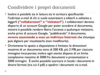 Condividere i propri documenti
   Inoltre è possibile sia in lettura sia in scrittura specificando
    l’indirizzo e-mail di chi si vuole autorizzare a editarli o soltanto a
    leggerli (“collaboratori” e “visitatori”). I collaboratori devono
    disporre di un account Google per poter accedere al documento,
    mentre è possibile rendere libero l’accesso a qualunque visitatore,
    anche privo di account Google, “pubblicando” il documento,
    ovvero associando a esso un indirizzo Internet che chiunque
    può digitare per visualizzarlo (non modificarlo).
   Ovviamente lo spazio a disposizione è limitato: le dimensioni
    massime di un documento sono di 500 KB, più 2 MB per ciascuna
    immagine incorporata; inoltre ogni utente dispone di un limite
    complessivo massimo di 5000 fra documenti e presentazioni e
    5000 immagini.  È anche possibile scaricare in locale i documenti in
    diversi formati (tra cui il pdf) e spedire i documenti via e-mail.
 