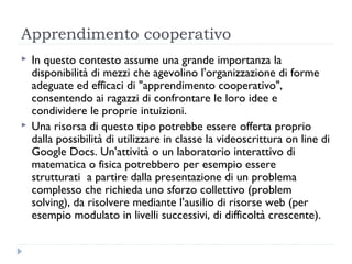 Apprendimento cooperativo
   In questo contesto assume una grande importanza la
    disponibilità di mezzi che agevolino l'organizzazione di forme
    adeguate ed efficaci di "apprendimento cooperativo", 
    consentendo ai ragazzi di confrontare le loro idee e
    condividere le proprie intuizioni.
   Una risorsa di questo tipo potrebbe essere offerta proprio
    dalla possibilità di utilizzare in classe la videoscrittura on line di
    Google Docs. Un'attività o un laboratorio interattivo di
    matematica o fisica potrebbero per esempio essere
    strutturati  a partire dalla presentazione di un problema
    complesso che richieda uno sforzo collettivo (problem
    solving), da risolvere mediante l'ausilio di risorse web (per
    esempio modulato in livelli successivi, di difficoltà crescente).
 