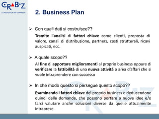 2. Business Plan

 Con quali dati si costruisce??
   Tramite l’analisi di fattori chiave come clienti, proposta di
   valore, canali di distribuzione, partners, costi strutturali, ricavi
   auspicati, ecc.

 A quale scopo??
  Al fine di apportare miglioramenti al proprio business oppure di
  verificare la fattibilità di una nuova attività o area d’affari che si
  vuole intraprendere con successo

 In che modo questo si persegue questo scopo??
   Esaminando i fattori chiave del proprio business e deducendone
   quindi delle domande, che possono portare a nuove idee e/o
   farci valutare anche soluzioni diverse da quelle attualmente
   intraprese.                                                4
 