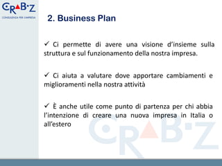 2. Business Plan

 Ci permette di avere una visione d’insieme sulla
struttura e sul funzionamento della nostra impresa.


 Ci aiuta a valutare dove apportare cambiamenti e
miglioramenti nella nostra attività

 È anche utile come punto di partenza per chi abbia
l’intenzione di creare una nuova impresa in Italia o
all’estero


                                                5
 