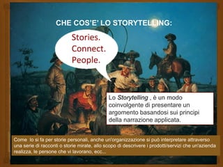 CHE COS’E’ LO STORYTELLING:
Lo Storytelling , è un modo
coinvolgente di presentare un
argomento basandosi sui principi
della narrazione applicata.
Come lo si fa per storie personali, anche un'organizzazione si può interpretare attraverso
una serie di racconti o storie mirate, allo scopo di descrivere i prodotti/servizi che un'azienda
realizza, le persone che vi lavorano, ecc...
CHE COS’E’ LO STORYTELLING:
Lo Storytelling , è un modo
coinvolgente di presentare un
argomento basandosi sui principi
della narrazione applicata.
Come lo si fa per storie personali, anche un'organizzazione si può interpretare attraverso
una serie di racconti o storie mirate, allo scopo di descrivere i prodotti/servizi che un'azienda
realizza, le persone che vi lavorano, ecc...
 
