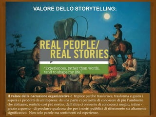 VALORE DELLO STORYTELLING:
Il valore della narrazione organizzativa è triplice perché trasferisce, trasforma e guida i
saperi e i prodotti di un’impresa: da una parte ci permette di conoscere di più l’ambiente
che abitiamo, sentirlo così più nostro, dall’altra ci consente di conoscerci meglio, infine -
grazie a questo - di produrre qualcosa che per i nostri pubblici di riferimento sia altamente
significativo. Non solo parole ma sentimenti ed esperienze.
 