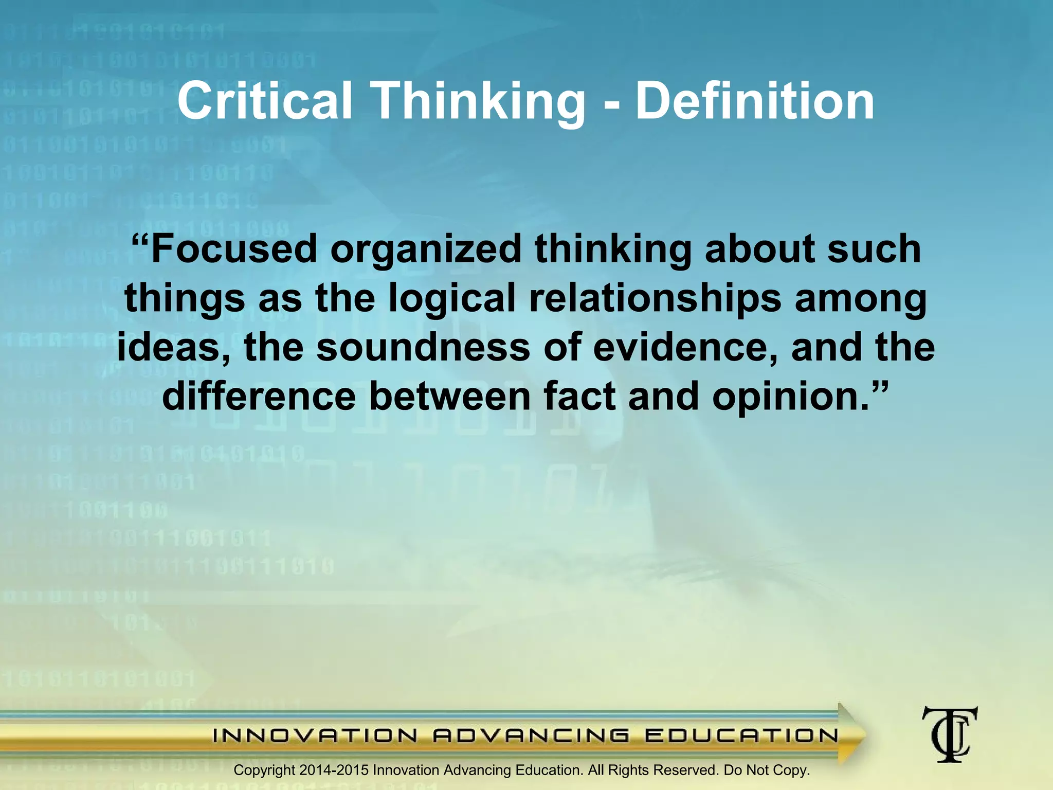 Copyright 2014-2015 Innovation Advancing Education. All Rights Reserved. Do Not Copy.
Critical Thinking - Definition
“Focused organized thinking about such
things as the logical relationships among
ideas, the soundness of evidence, and the
difference between fact and opinion.”
 