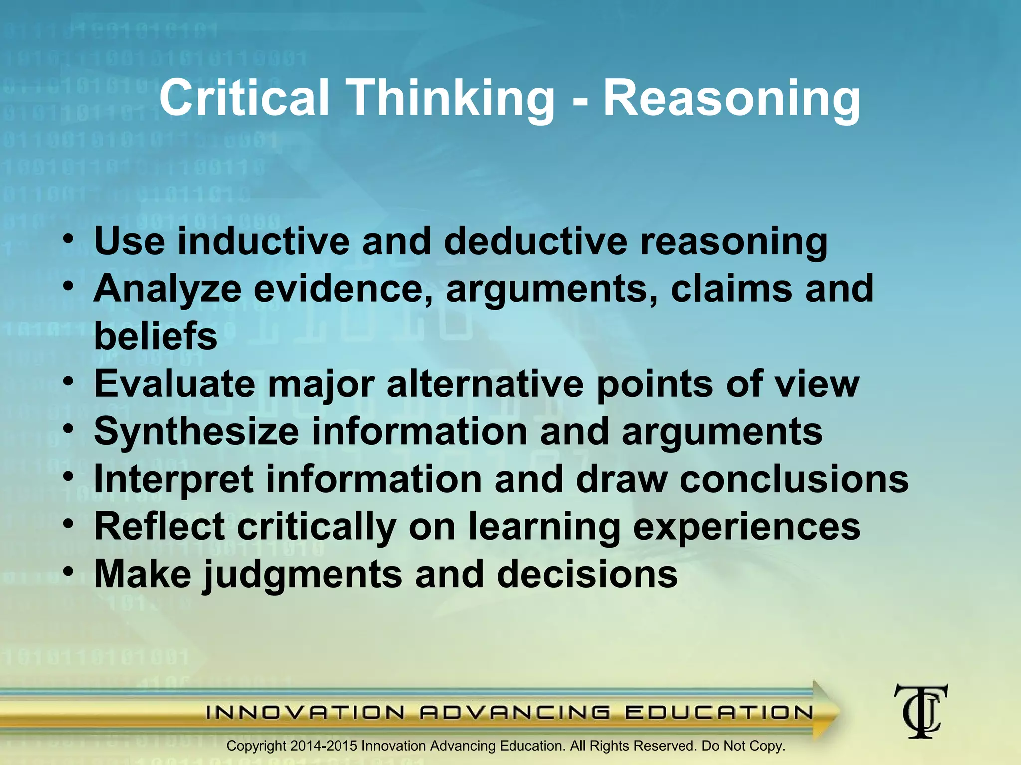 Copyright 2014-2015 Innovation Advancing Education. All Rights Reserved. Do Not Copy.
Critical Thinking - Reasoning
• Use inductive and deductive reasoning
• Analyze evidence, arguments, claims and
beliefs
• Evaluate major alternative points of view
• Synthesize information and arguments
• Interpret information and draw conclusions
• Reflect critically on learning experiences
• Make judgments and decisions
 