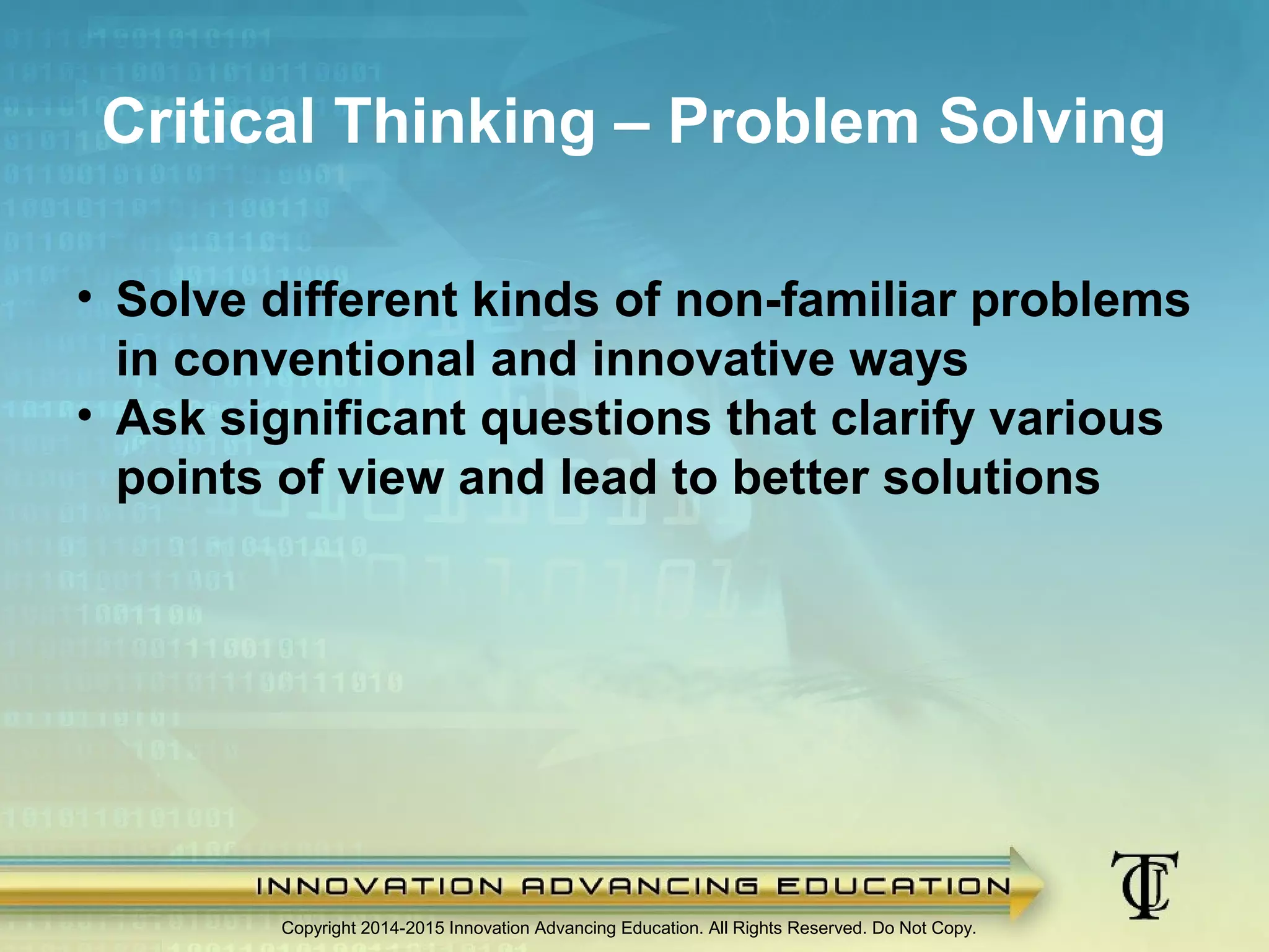 Copyright 2014-2015 Innovation Advancing Education. All Rights Reserved. Do Not Copy.
Critical Thinking – Problem Solving
• Solve different kinds of non-familiar problems
in conventional and innovative ways
• Ask significant questions that clarify various
points of view and lead to better solutions
 