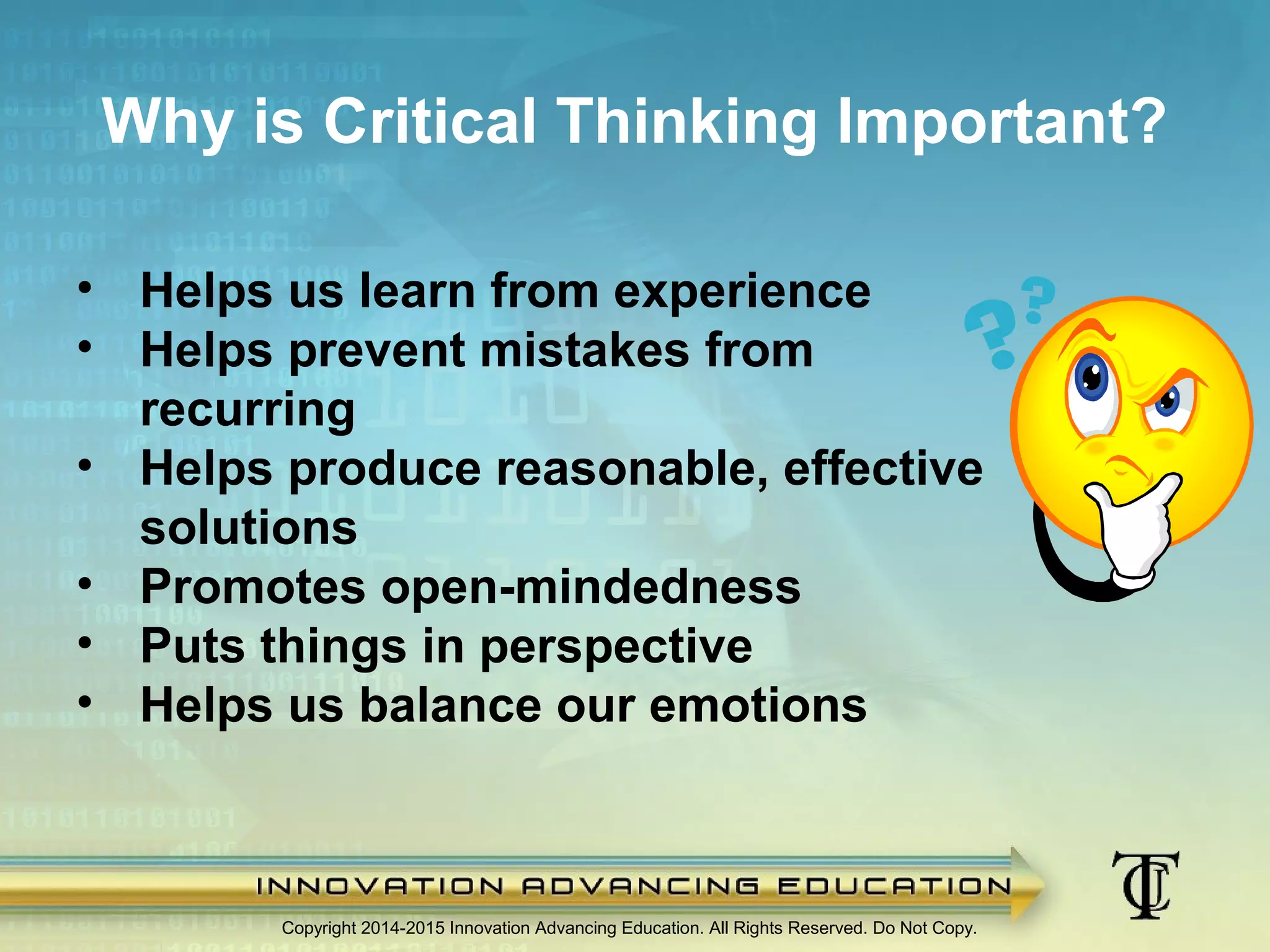 Why is Critical Thinking Important?
Copyright 2014-2015 Innovation Advancing Education. All Rights Reserved. Do Not Copy.
• Helps us learn from experience
• Helps prevent mistakes from
recurring
• Helps produce reasonable, effective
solutions
• Promotes open-mindedness
• Puts things in perspective
• Helps us balance our emotions
 