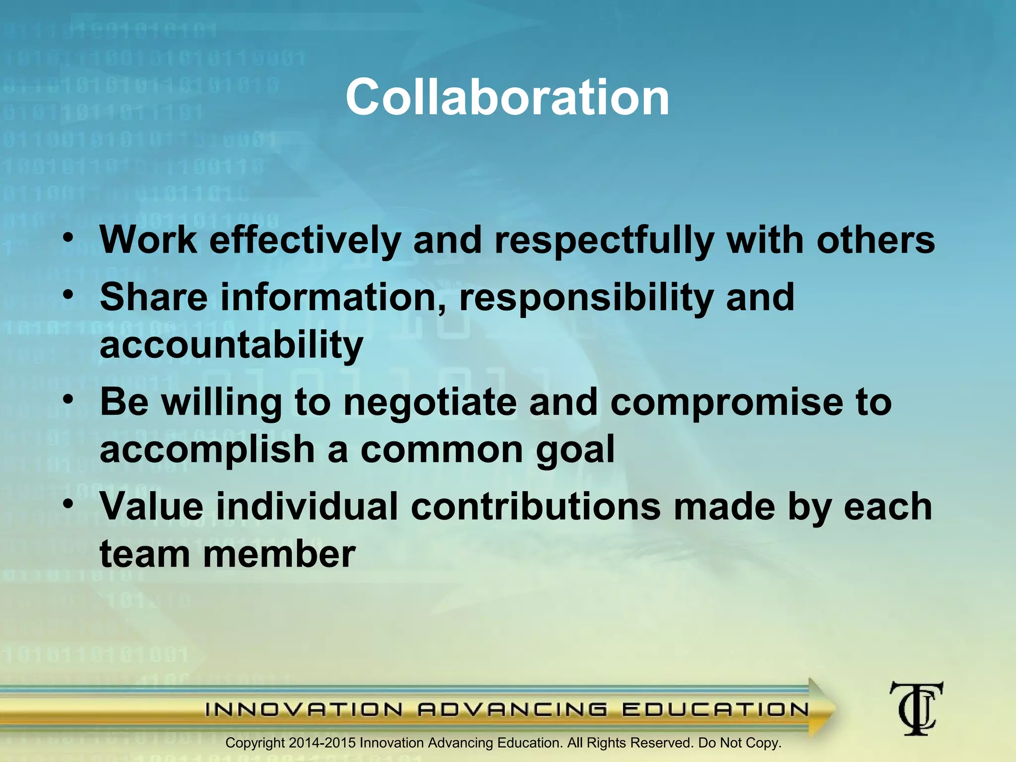 Copyright 2014-2015 Innovation Advancing Education. All Rights Reserved. Do Not Copy.
Collaboration
• Work effectively and respectfully with others
• Share information, responsibility and
accountability
• Be willing to negotiate and compromise to
accomplish a common goal
• Value individual contributions made by each
team member
 