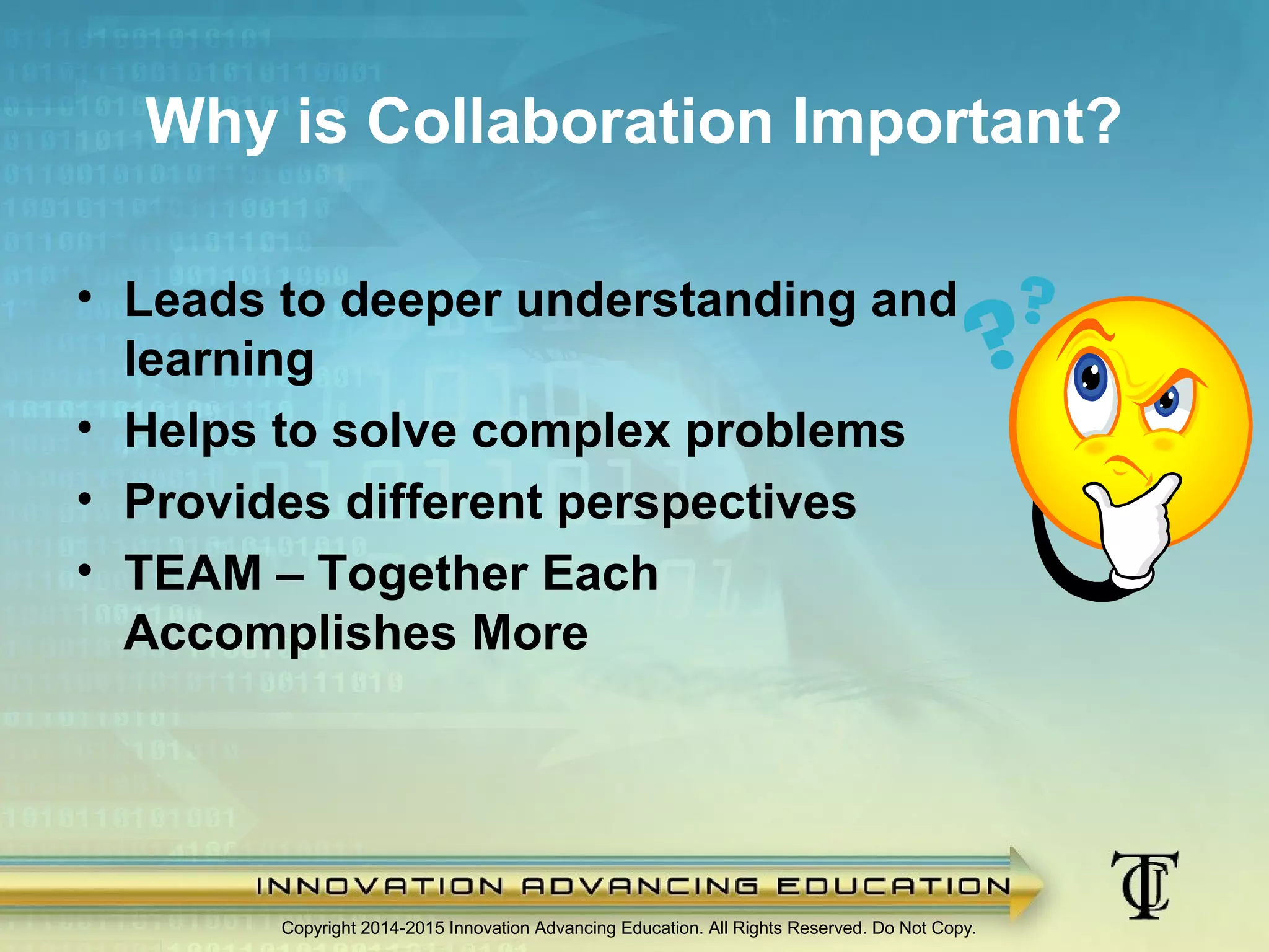Why is Collaboration Important?
Copyright 2014-2015 Innovation Advancing Education. All Rights Reserved. Do Not Copy.
• Leads to deeper understanding and
learning
• Helps to solve complex problems
• Provides different perspectives
• TEAM – Together Each
Accomplishes More
 
