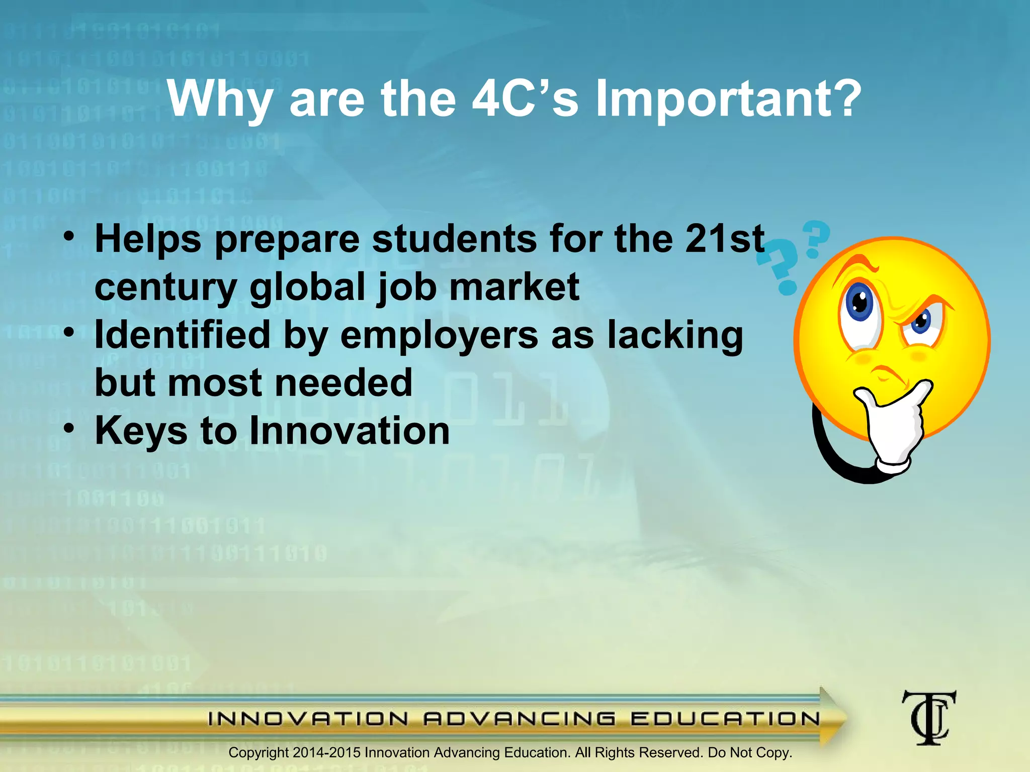 Why are the 4C’s Important?
Copyright 2014-2015 Innovation Advancing Education. All Rights Reserved. Do Not Copy.
• Helps prepare students for the 21st
century global job market
• Identified by employers as lacking
but most needed
• Keys to Innovation
 