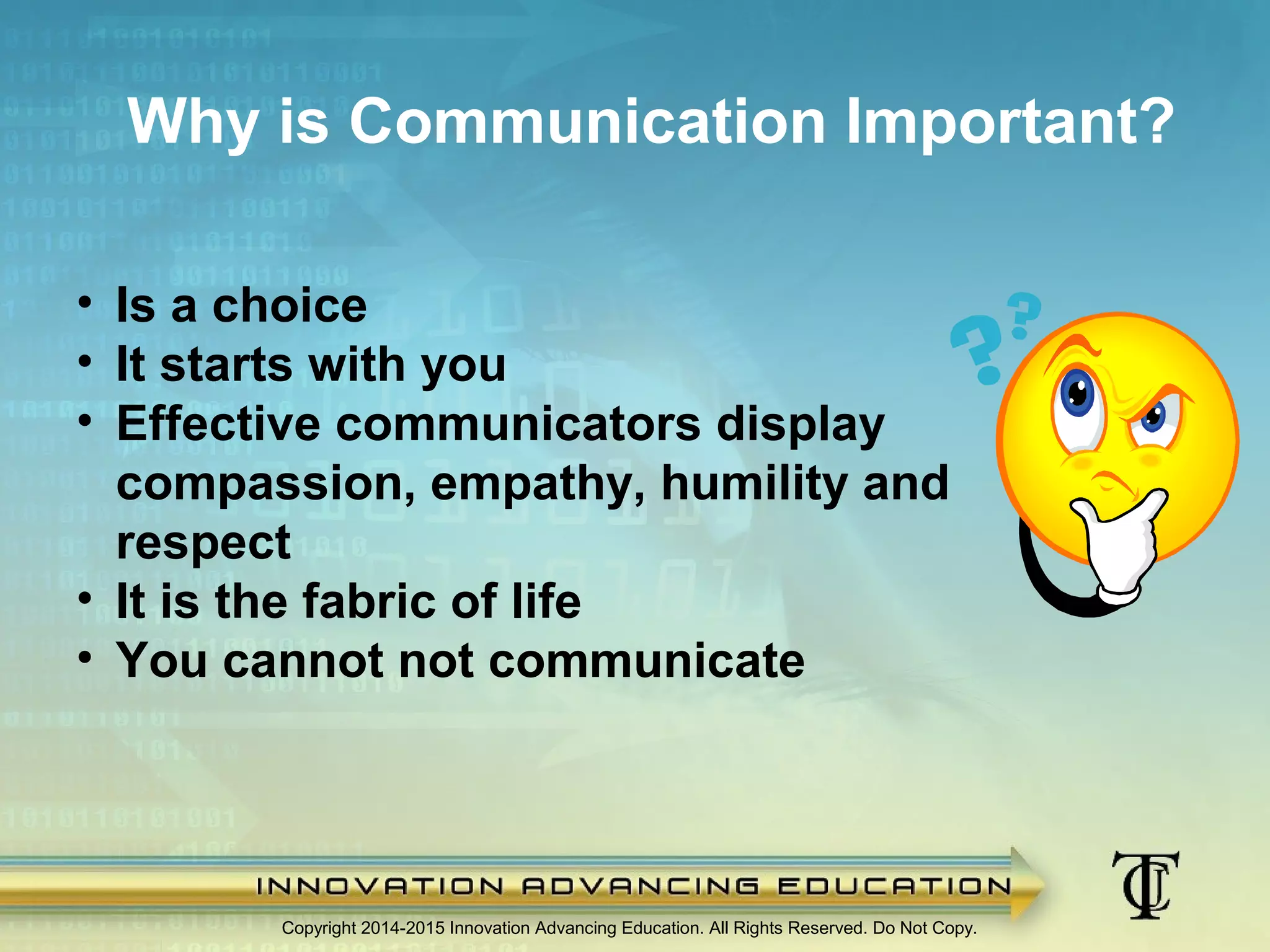 Why is Communication Important?
Copyright 2014-2015 Innovation Advancing Education. All Rights Reserved. Do Not Copy.
• Is a choice
• It starts with you
• Effective communicators display
compassion, empathy, humility and
respect
• It is the fabric of life
• You cannot not communicate
 
