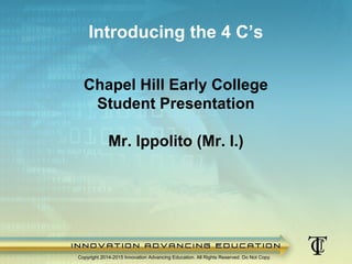 Chapel Hill Early College
Student Presentation
Mr. Ippolito (Mr. I.)
Copyright 2014-2015 Innovation Advancing Education. All Rights Reserved. Do Not Copy.
Introducing the 4 C’s
 