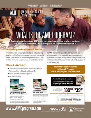 C H E C H O M E S C H O O L U P DAT E I Vo l u m e 1 , I s s u e 9 4 , 2 01 610
FAMILY ENCOURAGEMENT
WHATISTHEAMEPROGRAM?Perhaps you’ve been to an AME event, purchased some of our products, or visited
our booth at a conference. But maybe you’re not really sure what AME is.
Life-Training that Integrates with Real Life
The modern world is realizing that the typical college training
experienceisn’tsufﬁcienttoprepareyoungpeopleforasuccessful
career. Many families are rediscovering apprenticeship, a tried
and true method for equipping young people for life and work.
The AME Program was founded in 2007 to promote and
facilitate apprenticeship, mentorship, and entrepreneurship
opportunities for families through events, trainings, a searchable
mentor/apprentice database, and more – all with the purpose of
bringing glory to God.
Where Are We Today?
• The mentor/apprentice database has reached over 1,000
• We have ofﬁces in Colorado and Kansas City
• We’ve hosted multiple training events
• And we’re growing!
Learn More and Get Involved
in the AME Program:
www.AMEprogram.com/about-ame
AME Dinner Series
See and hear more than 4 hours of stories
of their successes and failures, struggles
and victories, the strategies they employ
and the lessons they have learned.
Gain from the wisdom and insight of
9 men who are engaged in the battle
for the family economy.
The Nuts  Bolts of Marketing
Your Business in the Online Age
Acquiring and Keeping Customers
through Branding, Marketing,
Websites, SEO,  Social Media
A 4 DVD set with more than 4 hours of rich content
and stories of growing and marketing your business.
Get both DVD sets
for one low price:
Downloadableproductsavailablein
avarietyoftopics,singledownloads
andpackagesstartingat$3each!
$
8900 $
3900
Plus, use coupon code CHECupdate to
download the 2-Day AME Real Estate Class
for free (valued at $149.00). See more details at
www.ameprogram.com/freeclass
www.AMEprogram.comA part of Christian Home Educators of Colorado
www.ameprogram.com/marketing-in-the-online-age-and-dinner-series-dvds
Limited availability. Grab them now before they are gone!
 