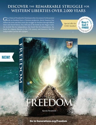 Vo l u m e 1 , I s s u e 9 4 , 2 01 6 I C H E C H O M E S C H O O L U P DAT E 11
FAMILY ENCOURAGEMENT
DISCOVER THE REMARKABLE STRUGGLE FOR
WESTERN LIBERTIES OVER 2,000 YEARS
GetaVisionof FreedomforChristiansinthe21stcentury!Inthisseminal
book on freedom from a Christian perspective, Kevin Swanson first
defines the term and then traces the struggle for freedom through biblical
times and church history. You will read of the battle for the Magna Carta,
the Scottish War for Independence, the Dutch War for Independence, the
battle for religious liberties in the 17th century, and America’s War for
Independence and the Bill of Rights.
Go to Generations.org/Freedom
NEW!
•Offe
r Ends March 5
,2016•
Special offer for
CHEC families!
UseCo
uponCodeFr
eedom
Get1
FREE!
Buy1
 