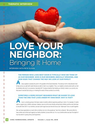 C H E C H O M E S C H O O L U P DAT E I Vo l u m e 1 , I s s u e 9 4 , 2 01 612
FAMILY ENCOURAGEMENT
THE PERSON WHO LIVES NEXT DOOR IS TYPICALLY WHO WE THINK OF
AS OUR NEIGHBOR. WHO IS OUR NEIGHBOR, BIBICALLY SPEAKING, AND
HOW DOES THAT CHANGE THE WAY WE LOOK AT OUR FAMILY?
A Jesus speaks to exactly this point in His parable of the Good Samaritan. The obvious truth is that whoever God
brings across our path with needs that we are able to meet is our neighbor. Thus, our neighbor certainly starts with our fam-
ily members who are in our presence, basically 24/7. Scripture teaches that meeting our family’s needs is our priority; but,
that doesn’t exclude God using us in meeting the needs of those outside of our family.
SOMETIMES A MORE DISTANT NEIGHBOR MIGHT BE EASIER TO LOVE
THAN THE ONE THAT LIVES UNDER MY OWN ROOF. WHY IS THAT?
A Love is certainly giving to the basic needs of another without expecting anything in return. For example, it’s admi-
rable to support poor children overseas; however, we are not the ones directly raising these children and the ones that have
to live with them 24/7. In our families, we learn both tough love and merciful love as we “tabernacle” here on earth together.
Also, we have expectations on each other as family, but not on the people we “love from a distance”. We cannot afford to
have a bitter and critical spirit against our family members, but we often do. It is in our families where we learn the depth of
true love which is giving mercy and forgiveness.
THEMATIC INTERVIEW
LOVE YOUR
NEIGHBOR:
Bringing It Home
PHOTOGRAPHYBYISTOCK
INTERVIEW WITH PETE OLSON
 