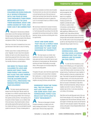 Vo l u m e 1 , I s s u e 9 4 , 2 01 6 I C H E C H O M E S C H O O L U P DAT E 13
FAMILY ENCOURAGEMENTTHEMATIC INTERVIEW
protect them and when to let them enter the battle.
This discernment can only come from seeking the
Lord and hearing His voice. We must know our
child’s heart and teach them that all their decisions
should be motivated by the desire to please the
Lord. It’s not enough to teach our children to simply
please us as parents.
We must discern what kind of outreach ministries
each of our children can handle and be successful
in. It will obviously differ according to the child. We
accomplish this by doing ministry with our children;
teaching, training, and even de-briefing after minis-
try opportunities.
WHAT ARE SOME WAYS
THAT YOU AS A FAMILY HAVE
BEEN ABLE TO OBEY GOD’S
COMMAND TO “LOVE YOUR
NEIGHBOR AS YOURSELF”?
A One major way we, as a family, have
reached out to others is through hospitality. For
many years we lived on a farm which was an excel-
lent avenue for having people over. We would plan
activities and meals intentionally to encourage
others. Often we gave a lot of produce away from
our purposely large garden.
Throughout the years, we’ve had many opportunities
to visit the elderly and to assist them in whatever
their needs were; i.e. meals, home care and repair,
etc. One time we took a Christmas tree over to a
neighbor and sang Christmas carols with them.
SOMEBODY MIGHT BE THINK-
ING, “BUT MY FAMILY IS
NOT LIKE THAT!” WHAT
ARE SOME WAYS THAT ANY
HOMESCHOOL FAMILY CAN
REACH OUT WITH LOVE TO
THEIR “NEIGHBORS”?
A There are so many ways to minister.
Scripture commands us to watch out for the
needs of widows and orphans. This is a good
place to start. There are many single moms
13
SOMETIMES SPECIFIC
CHILDREN OR EVEN FAMILIES
AS A WHOLE STRUGGLE
WITH THE FEAR OF MAN
THAT PROHIBITS THEM FROM
REACHING OUT TO LOVE
THEIR NEIGHBOR. WHAT ARE
SOME CAUSES OF THAT, AND
HOW CAN IT BE CORRECTED?
A Being secure in who we are as a beloved
child of God is one of the most basic truths that each
Christian needs to know deep in their heart. When one
lacks this security, then they are fearful of the influence
and opinions of others. Thus, they stay inward.
Often fear is the result of unhealed hurts from one’s
past that haven’t been taken to Jesus for healing.
Another cause of fear is simply selfishness and
pride. Tragically, I’ve seen many home education
families not reach out to others because they are
afraid those people will ‘dirty’ their family or lead
them astray from Christ. In protecting our children
from worldly influences, we need balance.
WE NEED TO TEACH OUR
CHILDREN TO LOVE AND
SERVE NOT ONLY THEIR
OWN FAMILY AND CHURCH,
BUT ALSO THE LOST WORLD
AROUND THEM. HOW CAN
THIS BE ACCOMPLISHED
WHILE STILL PROVIDING THE
NEEDED PROTECTION FOR
OUR CHILDREN?
A This topic requires great balance and
wisdom from the Holy Spirit. We also need to be
very aware of our children’s spiritual maturity. Obvi-
ously, with many young children, their nurturing is
their parents’ priority and thus, time reaching out to
the world is limited. However, as our children meet
Christ and mature, they should be able to interact
with worldly people without going the world’s way.
Our children will have to survive and battle the world
system at some point. The key is knowing when to
today who need a lot of help
and encouragement. We
need to consciously be
aware of our neighbors
and looking out for them.
Introduce yourself to new
neighbors; possibly take a plate
of muffins or cookies to them
in the process. Just last week, as
I was leaving our house, I heard
water gurgling up. Walking over to our
neighbor’s yard, it was obvious that their
sprinkler system had frozen and burst. Fortunately,
someone was home and able to deal with the situa-
tion. Too often, we’re in such a hurry and get caught
up with our own things that we miss our neighbors’
needs when they are right in front of us.
AS A PASTOR AND
HOMESCHOOL DAD,
DO YOU HAVE A CLOSING
ADMONITION THAT YOU
WOULD LIKE TO SHARE
ON THIS TOPIC?
A It is often fear that immobilizes us and
keeps us from following up on the opportunities
that God gives us to be a neighbor to someone. As
in war, the Christian soldier must break out of fear
and get moving. If reaching out to your neighbor is
difficult, ask God to show you a simple step; then
obey. That small first step will be the beginning of
a bigger ministry. Let’s not be the priest and the
Levite from the Parable of the Good Samaritan who
were too focused on themselves to help others.
Rather, be that Good Samaritan, willing to help our
neighbor even when it costs us. Remember, our
salvation was not free; it cost Jesus everything.
Let’s follow in His footsteps.
Pete Olson and his wife Roxy were some of the very
first to home educate in CO in the early 1980’s. Hav-
ing degrees from CSU and Denver Seminary, he has
also taught in Christian day schools and still teaches
classes for home education students. Pete presently
serves as the pastor of Good Shepherd Bible Church
in Arvada, Colorado.
 