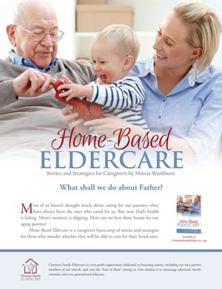 C H E C H O M E S C H O O L U P DAT E I Vo l u m e 1 , I s s u e 9 4 , 2 01 616
GENERATIONS
getting updated conference insert
What shall we do about Father?
Most of us haven’t thought much about caring for our parents—they
have always been the ones who cared for us. But now Dad’s health
is failing. Mom’s memory is slipping. How can we best show honor for our
aging parents?
Home-Based Eldercare is a caregiver’s bootcamp of stories and strategies
for those who wonder whether they will be able to care for their loved ones.
Christian Family Eldercare is a non-profit organization dedicated to honoring seniors, including our own parents,
members of our church, and even the “least of these” among us. Our mission is to encourage relational, family-
oriented, and cross-generational eldercare.
Home-Based
ELDERCAREStories and Strategies for Caregivers by Marcia Washburn
Available at
ChristianFamilyEldercare.org
 