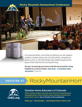 C H E C H O M E S C H O O L U P DAT E I Vo l u m e 1 , I s s u e 9 4 , 2 01 618
CHEC envisions families honoring Jesus Christ by embracing home
discipleship that is Christ centered, parent directed, and free from
government control. Join us! Donate at chec.org/donate.
CHEC.org
I 720.842.4852
I Call Monday-Friday, 10 AM to 5 PM
As homeschool families, a lot of things are fighting for our time: academic
excellence, character training, extra-curricular activities, entrepreneurial
ventures, and so on. All of these things may be healthy and good, but it’s
easy to let them steal from the most important thing.
This year, we encourage you to focus on the One who can provide a strong
foundation for us and our families: Jesus Christ, “a cornerstone chosen
and precious” (1 Peter 2:6).
RockyMountainHom
Christian Home Educators of Colorado
REGISTER AT
Rocky Mountain Homeschool Conference
 