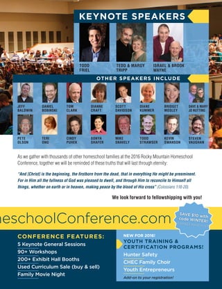 Vo l u m e 1 , I s s u e 9 4 , 2 01 6 I C H E C H O M E S C H O O L U P DAT E 19
CONFERENCE FEATURES:
5 Keynote General Sessions
90+ Workshops
200+ Exhibit Hall Booths
Used Curriculum Sale (buy  sell)
Family Movie Night
meschoolConference.com
As we gather with thousands of other homeschool families at the 2016 Rocky Mountain Homeschool
Conference, together we will be reminded of these truths that will last through eternity:
“And [Christ] is the beginning, the firstborn from the dead, that in everything He might be preeminent.
For in Him all the fullness of God was pleased to dwell, and through Him to reconcile to Himself all
things, whether on earth or in heaven, making peace by the blood of His cross” (Colossians 1:18-20).
We look forward to fellowshipping with you!
KEYNOTE SPEAKERS
TODD
FRIEL
TEDD  MARGY
TRIPP
ISRAEL  BROOK
WAYNE
OTHER SPEAKERS INCLUDE
JEFF
BALDWIN
DANIEL
BOBINSKI
TOM
CLARK
DIANNE
CRAFT
SCOTT
DAVIDSON
DIANE
KUMMER
BRIDGET
MOSLEY
DAVE  MARY
JO NUTTING
PETE
OLSON
TERI
ONG
CINDY
PUHEK
SONYA
SHAFER
MIKE
SNAVELY
TODD
STRAWSER
KEVIN
SWANSON
STEVEN
VAUGHAN
NEW FOR 2016!
YOUTH TRAINING 
CERTIFICATION PROGRAMS!
Hunter Safety
CHEC Family Choir
Youth Entrepreneurs
Add-on to your registration!
SAVE $10 withcode WINTER!EXPIRES MARCH 1ST
 