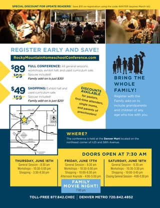 C H E C H O M E S C H O O L U P DAT E I Vo l u m e 1 , I s s u e 9 4 , 2 01 620
REGISTER EARLY AND SAVE!
TOLL-FREE 877.842.CHEC I DENVER METRO 720.842.4852
BRING THE
WHOLE
FAMILY!
Register with the
Family add-on to
include grandparents
and children of any
age who live with you.
FULL CONFERENCE: All general sessions,
workshops, exhibit hall, and used curriculum sale.
Spouse included!
Family add-on is just $30!
SHOPPING: Exhibit hall and
used curriculum sale.
Spouse included!
Family add-on is just $20!
$
89
$
49
$
99
$
59
THURSDAY, JUNE 16TH
General Session - 8:30 am
Workshops - 10:30-5:00 pm
Shopping - 3:30-8:30 pm
FRIDAY, JUNE 17TH
General Session - 8:30 am
Workshops - 10:30-5:00 pm
Shopping - 10:00-8:30 pm
Afternoon Keynote - 4:00-5:00 pm
SATURDAY, JUNE 18TH
General Session - 8:30 am
Workshops - 10:30-3:30 pm
Shopping - 10:00-3:45 pm
Closing General Session - 4:00-5:30 pm
DOORS OPEN AT 7:30 AM
WHERE?
The conference is held at the Denver Mart located on the
northeast corner of I-25 and 58th Avenue.
DISCOUNTSAVAILABLEfor pastors,first-time attenders,single moms,and parents ofpreschoolers!
FAMILY
MOVIE NIGHT!
7:00 pm
SPECIAL DISCOUNT FOR UPDATE READERS! Save $10 on registration using the code WINTER (expires March 1st)
RockyMountainHomeschoolConference.com
 