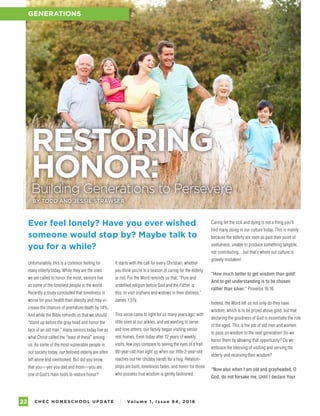 C H E C H O M E S C H O O L U P DAT E I Vo l u m e 1 , I s s u e 9 4 , 2 01 622
GENERATIONS
Unfortunately, this is a common feeling for
many elderly today. While they are the ones
we are called to honor the most, seniors live
as some of the loneliest people in the world.
Recently a study concluded that loneliness is
worse for your health than obesity and may in-
crease the chances of premature death by 14%.
And while the Bible reminds us that we should
“stand up before the gray head and honor the
face of an old man,” many seniors today live as
what Christ called the “least of these” among
us. As some of the most vulnerable people in
our society today, our beloved elderly are often
left alone and overlooked. But did you know
that you—yes you dad and mom—you are
one of God’s main tools to restore honor?
RESTORING
HONOR:Building Generations to Persevere
BY TODD AND JESSIE STRAWSER
Caring for the sick and dying is not a thing you’ll
find many doing in our culture today. This is mainly
because the elderly are seen as past their point of
usefulness, unable to produce something tangible,
not contributing…but that’s where our culture is
gravely mistaken!
“How much better to get wisdom than gold!
And to get understanding is to be chosen
rather than silver.” Proverbs 16:16
Indeed, the Word tell us not only do they have
wisdom, which is to be prized above gold, but that
declaring the goodness of God is essentially the role
of the aged. This is the job of old men and women:
to pass on wisdom to the next generation! Do we
honor them by allowing that opportunity? Do we
embrace the blessing of visiting and serving the
elderly and receiving their wisdom?
“Now also when I am old and grayheaded, O
God, do not forsake me, Until I declare Your
PHOTOGRAPHYBYISTOCK
It starts with the call for every Christian, whether
you think you’re in a season of caring for the elderly
or not. For the Word reminds us that, “Pure and
undefiled religion before God and the Father is
this: to visit orphans and widows in their distress.”
James 1:27a
This verse came to light for us many years ago; with
little ones at our ankles, and yet wanting to serve
and love others, our family began visiting senior
rest homes. Even today after 12 years of weekly
visits, few joys compare to seeing the eyes of a frail
90-year-old man light up when our little 2-year-old
reaches out her chubby hands for a hug. Relation-
ships are built, loneliness fades, and honor for those
who possess true wisdom is gently fashioned.
Ever feel lonely? Have you ever wished
someone would stop by? Maybe talk to
you for a while?
GENERATIONS
 