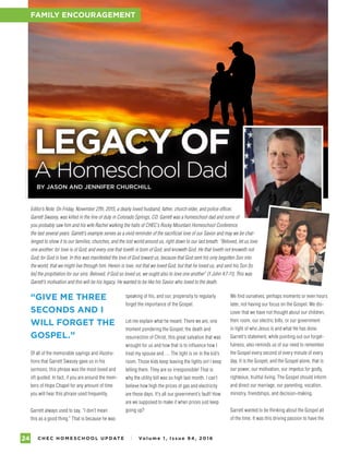 C H E C H O M E S C H O O L U P DAT E I Vo l u m e 1 , I s s u e 9 4 , 2 01 624
FAMILY ENCOURAGEMENT
LEGACY OF
A Homeschool Dad
BY JASON AND JENNIFER CHURCHILL
speaking of his, and our, propensity to regularly
forget the importance of the Gospel.
Let me explain what he meant: There we are, one
moment pondering the Gospel, the death and
resurrection of Christ, this great salvation that was
wrought for us and how that is to influence how I
treat my spouse and…. The light is on in the kid’s
room. Those kids keep leaving the lights on! I keep
telling them. They are so irresponsible! That is
why the utility bill was so high last month. I can’t
believe how high the prices of gas and electricity
are these days. It’s all our government’s fault! How
are we supposed to make it when prices just keep
going up?
PHOTOGRAPHYBYISTOCK;SWASEYFAMILY
“GIVE ME THREE
SECONDS AND I
WILL FORGET THE
GOSPEL.”
Of all of the memorable sayings and illustra-
tions that Garrett Swasey gave us in his
sermons, this phrase was the most loved and
oft quoted. In fact, if you are around the mem-
bers of Hope Chapel for any amount of time
you will hear this phrase used frequently.
Garrett always used to say, “I don’t mean
this as a good thing.” That is because he was
Editor’s Note: On Friday, November 27th, 2015, a dearly loved husband, father, church elder, and police officer,
Garrett Swasey, was killed in the line of duty in Colorado Springs, CO. Garrett was a homeschool dad and some of
you probably saw him and his wife Rachel walking the halls of CHEC’s Rocky Mountain Homeschool Conference
the last several years. Garrett’s example serves as a vivid reminder of the sacrificial love of our Savior and may we be chal-
lenged to show it to our families, churches, and the lost world around us, right down to our last breath. “Beloved, let us love
one another: for love is of God; and every one that loveth is born of God, and knoweth God. He that loveth not knoweth not
God; for God is love. In this was manifested the love of God toward us, because that God sent his only begotten Son into
the world, that we might live through him. Herein is love, not that we loved God, but that he loved us, and sent his Son [to
be] the propitiation for our sins. Beloved, if God so loved us, we ought also to love one another” (1 John 4:7-11). This was
Garrett’s motivation and this will be his legacy. He wanted to be like his Savior who loved to the death.
FAMILY ENCOURAGEMENT
We find ourselves, perhaps moments or even hours
later, not having our focus on the Gospel. We dis-
cover that we have not thought about our children,
their room, our electric bills, or our government
in light of who Jesus is and what He has done.
Garrett’s statement, while pointing out our forget-
fulness, also reminds us of our need to remember
the Gospel every second of every minute of every
day. It is the Gospel, and the Gospel alone, that is
our power, our motivation, our impetus for godly,
righteous, fruitful living. The Gospel should inform
and direct our marriage, our parenting, vocation,
ministry, friendships, and decision-making.
Garrett wanted to be thinking about the Gospel all
of the time. It was this driving passion to have the
 
