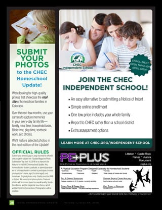 C H E C H O M E S C H O O L U P DAT E I Vo l u m e 1 , I s s u e 9 4 , 2 01 628
■ An easy alternative to submitting a Notice of Intent
■ Simple online enrollment
■ One low price includes your whole family
■ Report to CHEC rather than a school district
■ Extra assessment options
JOIN THE CHEC
INDEPENDENT SCHOOL!
LEARN MORE AT CHEC.ORG/INDEPENDENT-SCHOOL
CHEC
Independent School
SUBMIT
YOUR
PHOTOS
to the CHEC
Homeschool
Update!
OFFICIAL RULES
Submit your photos (.jpg or .png) via email to office@
chec.org with subject line “Update Magazine Photo
Submission” by April 10, 2016 for a chance to be
featured in the CHEC Homeschool Update. Any
homeschooled student, graduate, or parent/grandpar-
ent of a homeschooler is invited to participate. Include
photographer’s name, age (if school-aged), and
hometown. Original photos only. Quality must be 2MB
or higher. We cannot print phone photos. Featured
photos will be chosen based on overall quality, family-
friendliness, and the magazine issue theme, which
will be Christ the Cornerstone. Photographer will be
credited.
We’re looking for high-quality
photos that showcase the real
life of homeschool families in
Colorado.
Over the next few months, use your
camera to capture memories
in your every-day family life—
family meal time, household tasks,
Bible time, play time, textbook
work, and chores.
We’ll feature selected photos in
the next edition of the Update!
Photo Submitted by Savannah Fine
ENROLLMENTOPEN THROUGHAPRIL 30TH!
 
