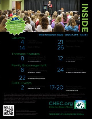 The views expressed by contributors and advertisers in this news magazine do not necessarily reflect those of Christian Home Educators of Colorado. The purpose of the Homeschool Update is to provide education,
resources and leadership for home educating families, while effectively communicating the activities, opportunities and needs of Christian Home Educators of Colorado.
CHEC reserves the right to refuse any article or ad deemed inappropriate for our publication. Permission is granted to reprint any portion of this magazine, except where noted, provided the following credit is given:
“Reprinted from the CHEC Homeschool Update, Volume 1, Issue #94, 2016; 720.842.4852, CHEC.org.” Advertising information on page 30.
CHEC Homeschool Update, Volume 1, 2016, Issue #94, is published triannually by
Christian Home Educators of Colorado, 19039 E. Plaza Drive, Suite 210, Parker, CO 80134.
The Homeschool Update is free to all who request it. Donations are gladly accepted.
CHEC Homeschool Update IVolume 1, 2016 IIssue 94
INSIDE
19039 Plaza Drive, Suite 210 Parker, Colorado 80134
720.842.4852 I1.877.842.CHEC (2432) ICHEC.org
Family Encouragement
6	 Colorado’s
		 Homeschool History
		 BY JULIANNA DOTTEN
22	 Restoring Honor
		 BY TODD  JESSIE STRAWSER
24	 Legacy of a
		 Homeschool Dad
		 BY JASON  JENNIFER CHURCHILL
Thematic Features
8	 Allowing Others To
		 Receive a Blessing
		 BY MARCIA WASHBURN
12	 Love Your Neighbor:
		 Bringing it Home
		 BY PETE OLSON
CHEC Events
2	 Day at the Capitol
		 PRESENTED BY CHEC
		
17-20	 Rocky Mountain
		 Homeschool Conference
		 PRESENTED BY CHEC
Front Cover: Day at the Capitol event.
Photography by Winslow Robbins/www.thewdesigner.com
This page: The Rocky Mountain Homeschool Conference event.
Photography by Sarah Lee Bryant/www.sarahleephoto.com
Columns
4	From the
Director’s Desk
14	Best of Blog
21	Curriculum Review
26	 Partner’s Page
SAVE $10 with
code WINTER!
Expires March 1st
PAGE 17
 