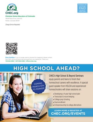 NONPROFIT ORG
US POSTAGE
PAID
DENVER CO
PERMIT #792
Christian Home Educators of Colorado
19039 Plaza Drive, Suite 210
Parker, Colorado 80134
Change Service Requested
Dear families: If you no longer want to receive this magazine, please contact
the CHEC office and ask to be removed from our mailing list. Thank you.
720.842.4852 I1.877.842.CHEC Ioffice@chec.org
CHEC’s High School  Beyond Seminars
equip parents and teens to finish their
homeschool careers with excellence. A special
guest speaker from HSLDA and experienced
homeschoolers will share sessions on:
■ Developing a 4-year high school plan
■ Transcripts  record keeping
■ College prep  testing
■ Dual enrollment
■ Entrepreneurship  college alternatives
LEARN MORE  REGISTER AT
CHEC.ORG/EVENTS
COMING
MARCH 5TH
TO PARKER!
HIGH SCHOOL AHEAD?
 