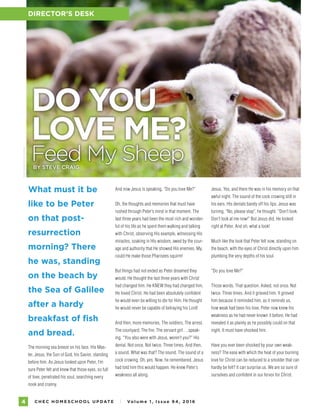 C H E C H O M E S C H O O L U P DAT E I Vo l u m e 1 , I s s u e 9 4 , 2 01 64
PHOTOGRAPHYBYISTOCK
What must it be
like to be Peter
on that post-
resurrection
morning? There
he was, standing
on the beach by
the Sea of Galilee
after a hardy
breakfast of fish
and bread.
The morning sea breeze on his face. His Mas-
ter, Jesus, the Son of God, his Savior, standing
before him. As Jesus looked upon Peter, I’m
sure Peter felt and knew that those eyes, so full
of love, penetrated his soul, searching every
nook and cranny.
DO YOU
LOVE ME?
Feed My SheepBY STEVE CRAIG
And now Jesus is speaking, “Do you love Me?”
Oh, the thoughts and memories that must have
rushed through Peter’s mind in that moment. The
last three years had been the most rich and wonder-
ful of his life as he spent them walking and talking
with Christ, observing His example, witnessing His
miracles, soaking in His wisdom, awed by the cour-
age and authority that He showed His enemies. My,
could He make those Pharisees squirm!
But things had not ended as Peter dreamed they
would. He thought the last three years with Christ
had changed him. He KNEW they had changed him.
He loved Christ. He had been absolutely confident
he would even be willing to die for Him. He thought
he would never be capable of betraying his Lord!
And then, more memories. The soldiers. The arrest.
The courtyard. The fire. The servant girl….speak-
ing, “You also were with Jesus, weren’t you?” His
denial. Not once. Not twice. Three times. And then,
a sound. What was that? The sound. The sound of a
cock crowing. Oh, yes. Now, he remembered. Jesus
had told him this would happen. He knew Peter’s
weakness all along.
DIRECTOR’S DESK
Jesus. Yes, and there He was in his memory on that
awful night. The sound of the cock crowing still in
his ears. His denials barely off his lips. Jesus was
turning. “No, please stop”, he thought. “Don’t look.
Don’t look at me now!” But Jesus did. He looked
right at Peter. And oh, what a look!
Much like the look that Peter felt now, standing on
the beach, with the eyes of Christ directly upon him
plumbing the very depths of his soul.
“Do you love Me?”
Those words. That question. Asked, not once. Not
twice. Three times. And it grieved him. It grieved
him because it reminded him, as it reminds us,
how weak had been his love. Peter now knew his
weakness as he had never known it before. He had
revealed it as plainly as he possibly could on that
night. It must have shocked him.
Have you ever been shocked by your own weak-
ness? The ease with which the heat of your burning
love for Christ can be reduced to a smolder that can
hardly be felt? It can surprise us. We are so sure of
ourselves and confident in our fervor for Christ.
 