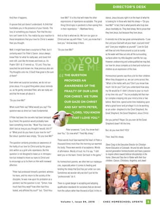 Vo l u m e 1 , I s s u e 9 4 , 2 01 6 I C H E C H O M E S C H O O L U P DAT E 5
DIRECTOR’S DESK
love Me?” It is this that will make the other
expressions of repentance acceptable. The great
thing Christ eyes in penitents is their eyeing Him
in their repentance. “ –Matthew Henry
And so that is what we do. We turn our gaze on
Christ and we say with Peter, “Lord, you know that I
love you.” And we keep it there.
“Do you love Me?”
Peter answered, “Lord, You know that I
love You.” So now what? “Feed My sheep.”
These words must have warmed the heart of Peter a
thousand times more than the morning sun warmed
his body. These were words of acceptance. Words
of affirmation. Words of trust. As if to say, “I still
want you on the team, friend. Get back in the game.”
As homeschool parents, we often feel our inadequa-
cies, especially when it comes to feeding and
tending the sheep that God has put under our care.
Sometimes we wonder why we don’t just let the
“professionals” do it.
There is a great danger in accepting and adopting
qualification standards for ourselves that are derived
from the culture rather than the word of God. In this in-
And then it happens.
A spouse that just doesn’t understand. A child that
humiliates you in the presence of your friends. The
loss of something you treasure. Pain that the doc-
tors can’t seem to fix. You realize by your reaction to
these temptations that your love for Christ is weaker
than you thought.
Well, it might have been a surprise to Peter, but it
certainly wasn’t for Peter’s Savior. Jesus always
knew Peter for what he really was, and loved him
even still. Just like He knows and loves us. As
Psalm 139:1  17 remind us, “O Lord, Thou has
searched me and known me. How precious also are
Thy thoughts unto me, O God! How great is the sum
of them!”
Even when we surprise ourselves, we do not sur-
prise Jesus. It is a good thing when Jesus reminds
us, as He gently reminded Peter, who we really are
and that He knows all about it.
“Do you love Me?”
What could Peter say? What would you say? The
question was as direct as it was fundamental.
If Peter had been the one who had been betrayed
by a friend, the question would probably have
been something more like, “Wow! Your love sure
didn’t last as long as you thought it would, did it?”
or “What proof do you have of your love for me?”
But Jesus’ question was simply, “Do you love Me?”
The question certainly provokes an awareness of
the frailty of our love for Christ and by His grace
stirs within us a grief unto repentance. But the
question is not designed to leave us in introspec-
tion but instead to move our eyes to Christ and
to encourage us to fix them on Him with renewed
affection.
“Peter had professed himself a penitent; witness
his tears, and his return to the society of the
disciples; he was now upon his probation as a
penitent; but the question is not, “Simon, how
much hast thou wept? how often hast thou
fasted, and afflicted thy soul?’’ but, “Dost thou
stance, Jesus focuses right in on the heart of what He
is looking for in those who feed His sheep—“Do you
love Me?” In fact, that is what parents who truly love
Jesus inevitably do. They feed sheep. Not to prove that
they love Jesus, but because they love Jesus.
It reminds me of the two great commandments–“Love
the Lord your God with all your heart, soul and mind”
and “Love your neighbor as yourself.” Love for God
will flow out onto those around us just as surely
as the water will flow out onto all the surrounding
surfaces when my little daughter overfills her cup.
However undeserving and underqualified we may feel,
our love for Jesus compels us to feed and nurture our
children as an expression of this love.
Homeschool parents sacrifice a lot for their children.
When they disappoint us, we can come across like,
“What is the matter with you? Don’t you know how
much I do for you? Can’t you understand how easy
my life would be if I didn’t choose to pour so much
of my time into you?” You’ve probably felt that mar-
tyr complex creeping into your mind a time or two
before. Next time, spend some time mediating upon
what a great honor and privilege it is to be working
as an under- shepherd to the Chief Shepherd, the
Great Shepherd, the Good Shepherd, Jesus Christ.
Are you perfect? Nope. Do you ever let the Great
Shepherd down? All the time.
But, do you love Him? YES!
Then, feed His sheep.
Steve Craig is the Executive Director for Christian
Home Educators of Colorado. He and his wife Tara are
second generation homeschoolers and have a passion
to inspire others toward biblical discipleship in the
home. Steve and Tara live in Parker with their four
children, Carson, Christiana, Angelina, and Jewel.
“THE QUESTION
PROVOKES AN
AWARENESS OF THE
FRAILTY OF OUR LOVE
FOR CHRIST. WE TURN
OUR GAZE ON CHRIST
AND SAY WITH PETER,
“LORD, YOU KNOW
THAT I LOVE YOU.”
LOVE ME
DO YOU
 