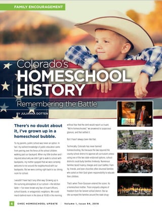 C H E C H O M E S C H O O L U P DAT E I Vo l u m e 1 , I s s u e 9 4 , 2 01 66
FAMILY ENCOURAGEMENT
There’s no doubt about
it, I’ve grown up in a
homeschool bubble.
To my parents, public school was never an option. In
fact, my earliest knowledge of public education came
from peering over the fence at the school children
walking past our backyard. When my little brother and I
inquired about why we didn’t get to walk to school with
backpacks, my mother quipped that we were certainly
welcome to trot around the neighborhood with our
backpacks. But we were coming right back to our dining
room for school.
I wouldn’t have had it any other way. Growing up in
the nurturing atmosphere of our school—the kitchen
table—I’ve never known any fear of truant officers,
school boards, or antagonistic neighbors. We could
march behind mom in the store at 10:00 in the morning
Colorado’s
HOMESCHOOL
HISTORY
BY JULIANNA DOTTEN
PHOTOGRAPHYBYISTOCK
without fear that the clerk would report us truant.
“We’re homeschooled,” we answered to suspicious
glances, and that settled it.
But it hasn’t always been like that.
Technically, Colorado has never banned
homeschooling. But because the law required the
county school district to approve all curriculum unless
using one of the two state-endorsed options, school
districts could bully families tirelessly. Numerous
families faced truancy charges and court battles. Fam-
ily, friends, and even churches often shunned families
who acted on their God-given responsibility to educate
their children.
That’s when Treon Goossen entered the scene. As
a homeschool mother, Treon enjoyed a degree of
freedom from her lenient school district. But as
she surveyed the families around the state strug-
FAMILY ENCOURAGEMENT
Remembering the Battle
CHEC Conference, 2007
Day at the Capitol, 2008
CHEC Conference, 2009
Bible Bee, 2010
 