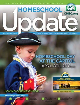 2016 IVOLUME 1 IISSUE 94
T H E H E A R T O F H O M E S C H O O L I N G
LOVING OUR NEIGHBOR PAGE 12
HOMESCHOOL DAY
AT THE CAPITOL
APRIL 8TH, 2016PAGE 2
Rocky Mountain 
Homeschool Conference
SEE THE DETAILS ON PAGE 17
Do You Love Me?
Feed My Sheep
Colorado’s
Homeschool
History
Allowing Others
to Receive
a Blessing
Homeschooling
with Littles
ARTICLES INSIDE THIS ISSUE
4 6 8 14
 
