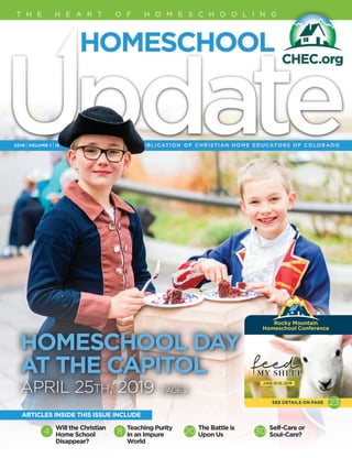 2019 IVOLUME 1 IIS
T H E H E A R T O F H O M E S C H O O L I N G
Will the Christian
Home School
Disappear?
Teaching Purity
In an Impure
World
The Battle is
Upon Us
Self-Care or
Soul-Care?4 8 20 30
ARTICLES INSIDE THIS ISSUE INCLUDE
Rocky Mountain 
Homeschool Conference
SEE DETAILS ON PAGE 23
HOMESCHOOL DAY
AT THE CAPITOL
APRIL 25th, 2019 PAGE 2
 