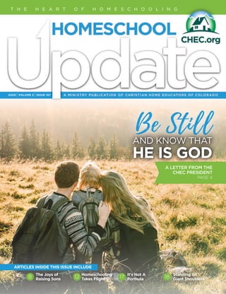 Be Still
2020 IVOLUME 2 IISSUE 107
T H E H E A R T O F H O M E S C H O O L I N G
The Joys of
Raising Sons
Homeschooling
Takes Flight
It's Not A
Formula
Standing on
Giant Shoulders8 12 17 18
ARTICLES INSIDE THIS ISSUE INCLUDE
AND KNOW THAT
HE IS GOD
A LETTER FROM THE
CHEC PRESIDENT
PAGE 4
 